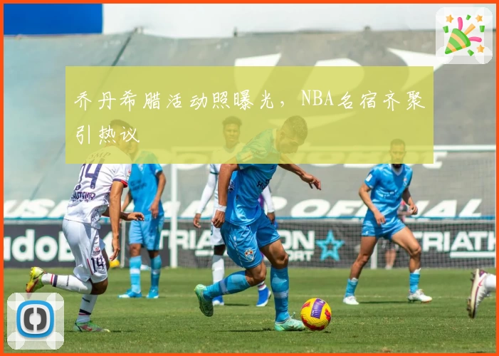 乔丹希腊活动照曝光,NBA名宿齐聚引热议
