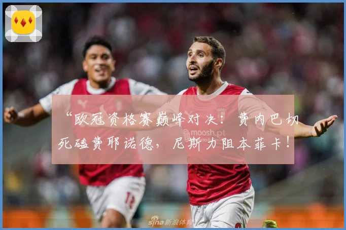 “欧冠资格赛巅峰对决：费内巴切死磕费耶诺德，尼斯力阻本菲卡！”
