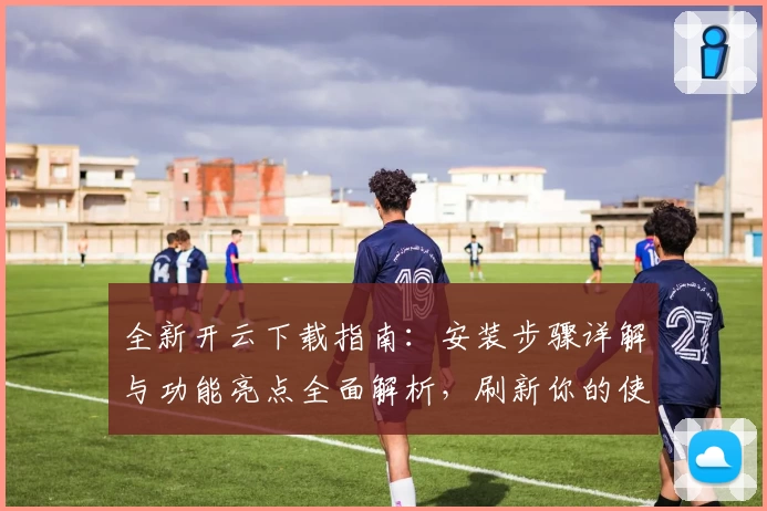 全新开云下载指南：安装步骤详解与功能亮点全面解析，刷新你的使用体验