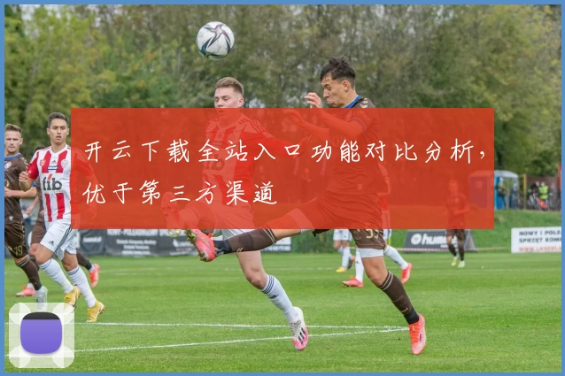 开云下载全站入口功能对比分析，优于第三方渠道