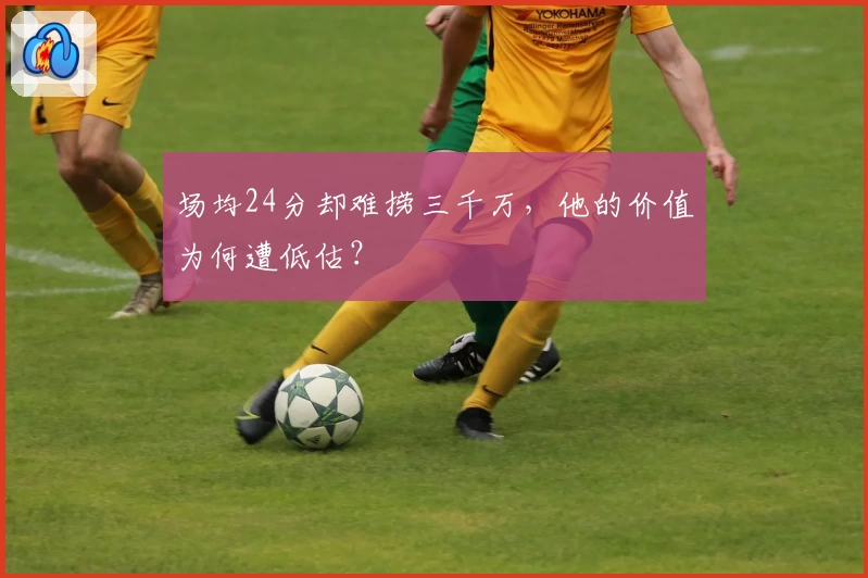 场均24分却难捞三千万,他的价值为何遭低估?