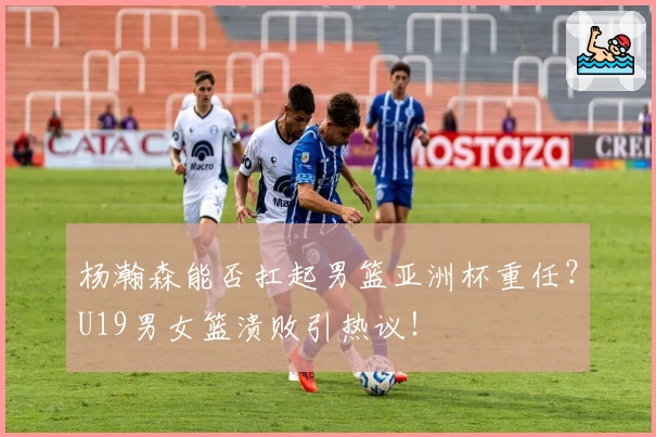 杨瀚森能否扛起男篮亚洲杯重任?U19男女篮溃败引热议!