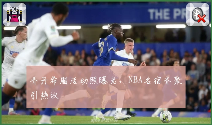 乔丹希腊活动照曝光，NBA名宿齐聚引热议