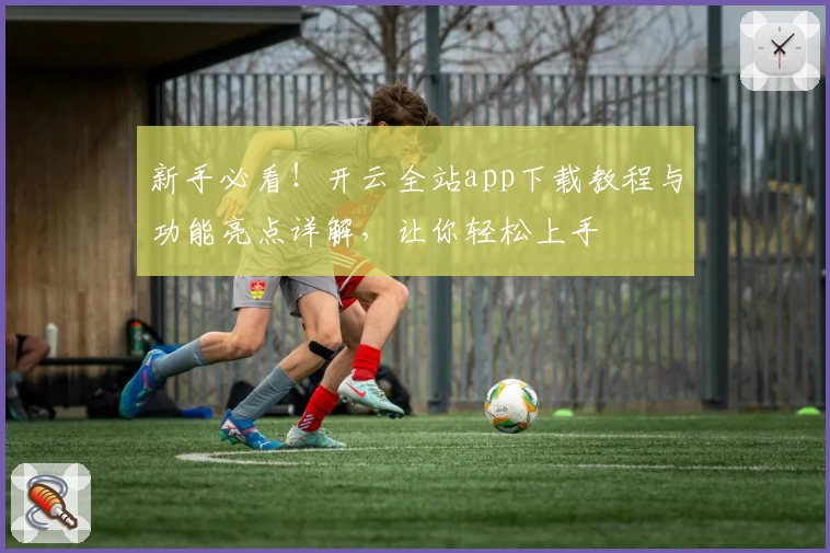 新手必看!开云全站app下载教程与功能亮点详解,让你轻松上手