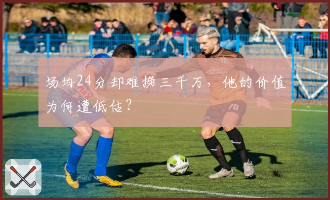 场均24分却难捞三千万,他的价值为何遭低估?