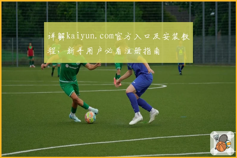 详解kaiyun.com官方入口及安装教程，新手用户必看注册指南