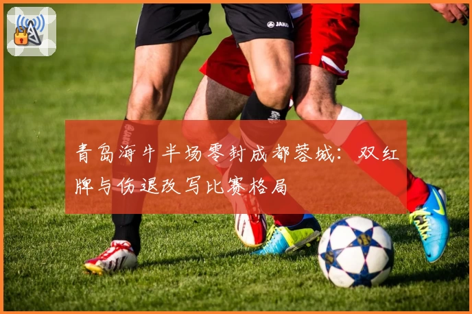 青岛海牛半场零封成都蓉城：双红牌与伤退改写比赛格局